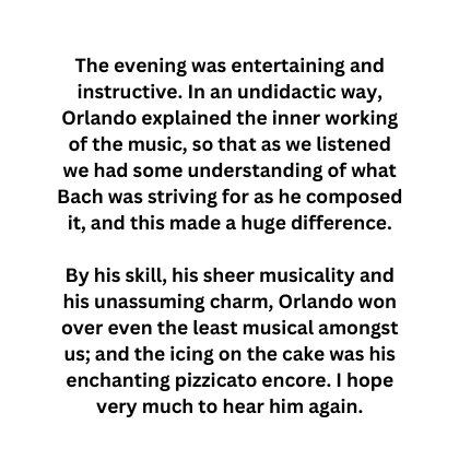 The evening was entertaining and instructive In an undidactic way Orlando explained the inner working of the music so that as we listened we had some understanding of what Bach was striving for as he composed it and this made a huge difference By his skill his sheer musicality and his unassuming charm Orlando won over even the least musical amongst us and the icing on the cake was his enchanting pizzicato encore I hope very much to hear him again