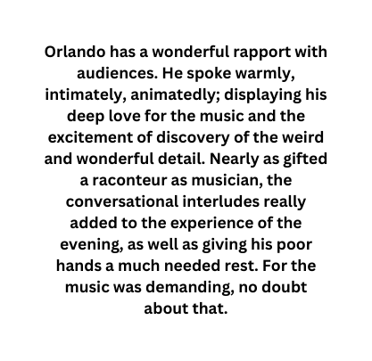 Orlando has a wonderful rapport with audiences He spoke warmly intimately animatedly displaying his deep love for the music and the excitement of discovery of the weird and wonderful detail Nearly as gifted a raconteur as musician the conversational interludes really added to the experience of the evening as well as giving his poor hands a much needed rest For the music was demanding no doubt about that