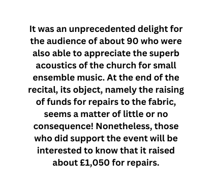 It was an unprecedented delight for the audience of about 90 who were also able to appreciate the superb acoustics of the church for small ensemble music At the end of the recital its object namely the raising of funds for repairs to the fabric seems a matter of little or no consequence Nonetheless those who did support the event will be interested to know that it raised about 1 050 for repairs