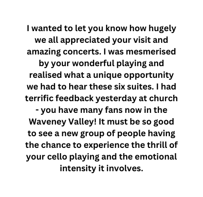 I wanted to let you know how hugely we all appreciated your visit and amazing concerts I was mesmerised by your wonderful playing and realised what a unique opportunity we had to hear these six suites I had terrific feedback yesterday at church you have many fans now in the Waveney Valley It must be so good to see a new group of people having the chance to experience the thrill of your cello playing and the emotional intensity it involves