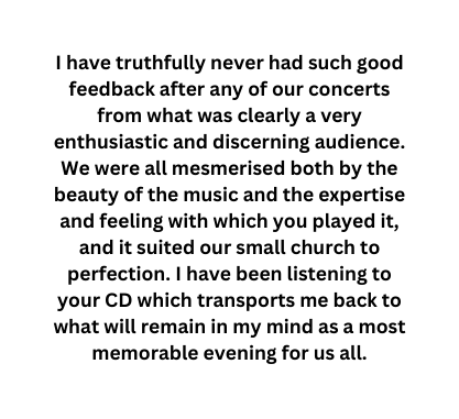 I have truthfully never had such good feedback after any of our concerts from what was clearly a very enthusiastic and discerning audience We were all mesmerised both by the beauty of the music and the expertise and feeling with which you played it and it suited our small church to perfection I have been listening to your CD which transports me back to what will remain in my mind as a most memorable evening for us all