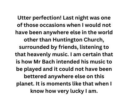 Utter perfection Last night was one of those occasions when I would not have been anywhere else in the world other than Huntington Church surrounded by friends listening to that heavenly music I am certain that is how Mr Bach intended his music to be played and it could not have been bettered anywhere else on this planet It is moments like that when I know how very lucky I am