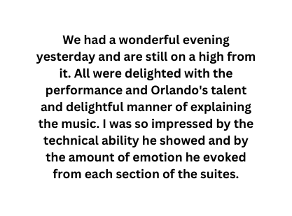 We had a wonderful evening yesterday and are still on a high from it All were delighted with the performance and Orlando s talent and delightful manner of explaining the music I was so impressed by the technical ability he showed and by the amount of emotion he evoked from each section of the suites