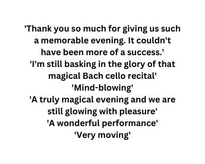 Thank you so much for giving us such a memorable evening It couldn t have been more of a success I m still basking in the glory of that magical Bach cello recital Mind blowing A truly magical evening and we are still glowing with pleasure A wonderful performance Very moving